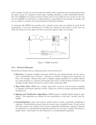 of the message. In this way receivers who successfully verify a signature can use information about
the signer as part of a program to limit spam, spooﬁng, phishing, or other undesirable behavior.
The role of DKIM is to perform the ﬁrst of these and it is an enabler for the second. In the end,
the role of DKIM is to determine a veriﬁed identity as responsible for the message, if possible, and
acts as enabler to evaluate the trustworthiness of this/these identities.
A component like DKIM that provides only a limited service does not satisﬁes by itself all the
requirements: it does not authenticates or veriﬁes the contents of the header or body, does not
check the behaviors of the signer and does not protect against replay of a message.
Figure 7: DKIM work ﬂow
1.6.1 Protocol Elements
The protocol elements that are important parts of the protocol are:
• Selectors: To support multiple concurrent public keys per signing domain, the key names-
pace is subdivided using ”selectors”. Selectors are needed to support some important use
cases. For example: domains that want to delegate signing capability for a speciﬁc address
for a given duration to a partner and domains that want to allow frequent travelers to send
messages locally without the need to connect with a particular MSA.
• Tag=Value Lists: DKIM uses a simple ”tag=value” syntax in several contexts, including
in messages and domain signature records. Values are a series of strings containing diﬀerent
encoding text.
• Signing and Veriﬁcation Algorithms: DKIM supports multiple digital signature algo-
rithms. Two algorithms are deﬁned by this speciﬁcation at this time: rsa-sha1 and rsa-
sha256.
• Canonicalization: Some mail systems modify email in transit, potentially invalidating a
signature. Canonicalization means bring the content into a standard format. E-mail servers
and relay systems may modify email in transit, potentially invalidating a signature. Headers
are subjected to a canonicalization algorithm and there are two types: relaxed (tolerating) or
simple (strict). Also bodies are also subjected to a canonicalization algorithm.
15
 