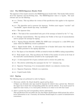 1.6.2 The DKIM-Signature Header Field
The signature of the email is stored in the DKIM-Signature header ﬁeld. This header ﬁeld contains
all of the signature and key-fetching data. The DKIM-Signature value is a tag-list. The most
relevant ones are the following:
• v = Version. This tag deﬁnes the version of this speciﬁcation that applies to the signature
record.
• a = The algorithm used to generate the signature. Veriﬁers must support ”rsa-sha1” and
”rsa-sha256”, signers should sign using ”rsa-sha256”.
• b = The signature data.
• bh = The hash of the canonicalized body part of the message as limited by the ”l=” tag.
• c = Message canonicalization. This tag informs the Veriﬁer of the type of canonicalization
used to prepare the message for signing.
• d = Signing Domain Identiﬁer (SDID).The SDID must correspond to a valid DNS name
under which the DKIM key record is published.
• h = Signed header ﬁelds. A colon-separated list of header ﬁeld names that identify the
header ﬁelds presented to the signing algorithm.
• i = The Agent or User Identiﬁer (AUID) on behalf of which the SDID is taking responsibility.
• l = Body length count. This tag informs the Veriﬁer of the number of octets in the body of
the email after canonicalization included in the cryptographic hash.
• q = A colon-separated list of query methods used to retrieve the public key.
• s = The selector subdividing the namespace for the ”d=” (domain) tag.
• t = Signature Timestamp. It is recommended, default is an unknown creation time.
• x = Signature Expiration. Default is no expiration.
• z = Copied header ﬁelds.
1.6.3 Signing
The following steps are performed in order by Signers.
1. Determine whether the Email should be signed and by whom:
A Signer can obviously only sign email for domains for which it has a private key. Moreover
the signer has to know the corresponding public key and the selector. If an email cannot be
signed for some reason, it is a local policy decision as to what to do with that email.
2. Select a private key and corresponding selector information:
This speciﬁcation does not deﬁne the way that Signer should choose which private key and se-
lector information to use. Currently, the decision should largely be a matter of administrative
convenience.
16
 