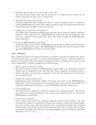3. Normalize the message to prevent transport conversions:
More generally, the Signer must sign the message as it is expected to be received by the
Veriﬁer rather than in some local or internal form.
4. Determine the header ﬁelds to sign:
The From header ﬁeld must be signed and that is, it must be included in the ”h=” tag of the
resulting DKIM-Signature header ﬁeld. Signers should not sign an existing header ﬁeld that
can be legitimately modiﬁed or removed in transit.
5. Compute the message hash and signature:
The Signer must compute the message hash and then sign it using the selected public-key
algorithm. This result will be in a DKIM-Signature header ﬁeld that will include the body
hash and a signature of the header hash, where that header includes the DKIM-Signature
header ﬁeld itself.
6. Insert the DKIM-Signature header ﬁeld:
Finally, the Signer must insert the DKIM-Signature header ﬁeld created in the previous step
prior to transmitting the email. The DKIM-Signature header ﬁeld must be inserted before
any other DKIM-Signature ﬁelds in the header block.
1.6.4 Verifying
Once a Signer has signed the message the Veriﬁer can veriﬁes it and since the Signer may remove
or revoke a public key at any time, it is advised that veriﬁcation occurs in a well-time deﬁned. A
border or intermediate MTA may verify the message signature(s). Veriﬁers must produce a result
that is semantically equivalent to applying the following steps:
1. Extract signatures from the message:
The order in which Veriﬁers try DKIM-Signature header ﬁelds is not deﬁned and therefore
Veriﬁers may try signatures in any order they like. When a signature successfully veriﬁes, a
Veriﬁer will either stop processing or attempt to verify any other signatures, at the discretion
of the implementation.
2. Validate the signature header ﬁeld:
Implementors must meticulously validate the format and values in the DKIM-Signature
header ﬁeld. Then, any inconsistency or unexpected values must cause the header ﬁeld to be
completely ignored and the Veriﬁer to return PERMFAIL (signature syntax error).
3. Get the Public Key:
The public key for a signature is needed to complete the veriﬁcation process. The process
of retrieving the public key depends on the query type as deﬁned by the ”q=” tag in the
DKIM-Signature header ﬁeld.
4. Compute the veriﬁcation:
Given a Signer and a public key, verifying a signature consists of some actions. The most
important are: prepare a canonicalized version of the message, compute the message hashes
from the canonical copy, verify that the hash of the canonicalized message body computed
in the previous step matches the hash value conveyed in the ”bh=” tag and verify the signa-
ture against the header hash using the mechanism appropriate for the public-key algorithm
described in the ”a=” tag.
17
 