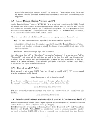 considerable computing resources to verify the signature. Veriﬁers might avoid this attack
by refusing to verify signatures that reference selectors with public keys having unreasonable
exponents.
1.7 Author Domain Signing Practices (ADSP)
Author Domain Signing Practices (ADSP) [13] [14] is an optional extension to the DKIM E-mail
authentication scheme, whereby a domain can publish the signing practices it adopts when relaying
mail on behalf of associated authors. An ”Author Domain Signature” is a Valid Signature in which
the domain name of the DKIM signing entity, i.e., the d= tag in the DKIM-Signature header ﬁeld,
is the same as the domain name in the Author Address.
There are currently is a total of three diﬀerent outbound signing practices that can be set:
• all - All mail from the domain is signed with an Author Domain Signature.
• discardable - All mail from the domain is signed with an Author Domain Signature. Further-
more, if such signature is missing or invalid, the domain owners want the receiving server to
drop the message.
• unknown - The domain might sign some or all email.
Any other value than ”all” or ”discardable” is treated as ”unknown”. If we use the term ”all” or
”discardable” that means all the email that we send in the from ﬁeld with ”user@domain.com”
originates from our mail servers. The main diﬀerence between ”all” and ”discardable” is that ”all”
should to be treated suspiciously (given a higher spam score) by the recieving MTA Email Server,
if the email is not signed by the users domain.
1.7.1 How set up ADSP Policy
First, we need to set up your DKIM. Next, we will need to publish a DNS TXT resouce record
type for our domain in this format.
adsp. domainkey. < sub > .domain.example
If our domain email has sub domain emails we will simply replace the < sub >.
For example ”user@blogs.domain.com” would have a key that looks like this:
adsp. domainkey.blogs.domain.com
But, most commonly, most domain owners have emails like ”users@domain.com” and that will look
like this.
adsp. domainkey.domain.com
1.8 Domain-based Message Authentication, Reporting & Conformance (DMARC)
Domain-based Message Authentication, Reporting and Conformance (DMARC) is an email-validation
system designed to detect and prevent email spooﬁng [16].
DMARC works with two existing mechanisms, Sender Policy Framework (SPF) and DomainKeys
Identiﬁed Mail (DKIM). With DMARC the administrative owner of a domain can publish a policy
on which mechanism (DKIM, SPF or both) is employed when sending email from that domain.
19
 
