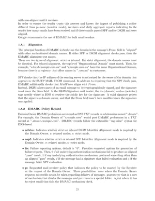 with non-aligned mail it receives.
In order to ensure the sender trusts this process and knows the impact of publishing a policy
diﬀerent than p=none (monitor mode), receivers send daily aggregate reports indicating to the
sender how many emails have been received and if these emails passed SPF and/or DKIM and were
aligned.
Google recommends the use of DMARC for bulk email senders.
1.8.1 Alignment
The principal function of DMARC is check that the domain in the message’s From: ﬁeld is ”aligned”
with other authenticated domain names. If either SPF or DKIM alignment checks pass, then the
DMARC alignment test passes.
There are two types of alignment: strict or relaxed. For strict alignment, the domain names must
be identical. For relaxed alignment, the top-level ”Organizational Domain” must match. Then, for
example, ”a.b.c.d.example.com.au” and ”example.com.au” have the same Organizational Domain,
because there is a registrar that oﬀers names in ”.com.au” to customers.
SPF checks that the IP address of the sending server is authorized by the owner of the domain that
appears in the SMTP MAIL FROM command. In addition to requiring that the SPF check pass,
DMARC additionally checks that MailFrom aligns with From.
Instead, DKIM allows parts of an email message to be cryptographically signed, and the signature
must cover the From ﬁeld. In the DKIM-Signature mail header, the d= (domain) and s= (selector)
tags specify where in DNS to retrieve the public key for the signature. A valid signature proves
that the signer is a domain owner, and that the From ﬁeld hasn’t been modiﬁed since the signature
was applied.
1.8.2 DMARC Policy Record
Domain Owner DMARC preferences are stored as DNS TXT records in subdomains named ” dmarc”.
For example, the Domain Owner of ”example.com” would post DMARC preferences in a TXT
record at ” dmarc.example.com”. DMARC records follow the extensible ”tag-value” syntax for
DNS-based.
• adkim: Indicates whether strict or relaxed DKIM Identiﬁer Alignment mode is required by
the Domain Owner. r: relaxed modes, s: strict mode.
• aspf: Indicates whether strict or relaxed SPF Identiﬁer Alignment mode is required by the
Domain Owner. r: relaxed modes, s: strict mode.
• fo: Failure reporting options, default is ”0”. Provides requested options for generation of
failure reports. Then, 0 if all underlying authentication mechanisms fail to produce an aligned
”pass” result, 1 if any underlying authentication mechanism produced something other than
an aligned ”pass” result, d if the message had a signature that failed evaluation and s if the
message failed SPF evaluation.
• p: Requested mail receiver policy that indicates the policy to be enacted by the Receiver
at the request of the Domain Owner. Three possibilities: none where the Domain Owner
requests no speciﬁc action be taken regarding delivery of messages. quarantine that is a sort
of mechanism that checks the messages and put them in a special folder. reject where it has
to reject email that fails the DMARC mechanism check.
21
 