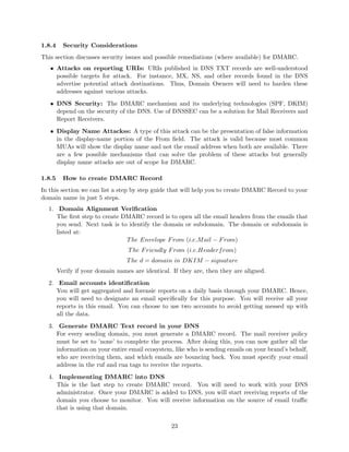 1.8.4 Security Considerations
This section discusses security issues and possible remediations (where available) for DMARC.
• Attacks on reporting URIs: URIs published in DNS TXT records are well-understood
possible targets for attack. For instance, MX, NS, and other records found in the DNS
advertise potential attack destinations. Thus, Domain Owners will need to harden these
addresses against various attacks.
• DNS Security: The DMARC mechanism and its underlying technologies (SPF, DKIM)
depend on the security of the DNS. Use of DNSSEC can be a solution for Mail Receivers and
Report Receivers.
• Display Name Attackss: A type of this attack can be the presentation of false information
in the display-name portion of the From ﬁeld. The attack is valid because most common
MUAs will show the display name and not the email address when both are available. There
are a few possible mechanisms that can solve the problem of these attacks but generally
display name attacks are out of scope for DMARC.
1.8.5 How to create DMARC Record
In this section we can list a step by step guide that will help you to create DMARC Record to your
domain name in just 5 steps.
1. Domain Alignment Veriﬁcation
The ﬁrst step to create DMARC record is to open all the email headers from the emails that
you send. Next task is to identify the domain or subdomain. The domain or subdomain is
listed at:
The Envelope From (i.e.Mail − From)
The Friendly From (i.e.Headerfrom)
The d = domain in DKIM − signature
Verify if your domain names are identical. If they are, then they are aligned.
2. Email accounts identiﬁcation
You will get aggregated and forensic reports on a daily basis through your DMARC. Hence,
you will need to designate an email speciﬁcally for this purpose. You will receive all your
reports in this email. You can choose to use two accounts to avoid getting messed up with
all the data.
3. Generate DMARC Text record in your DNS
For every sending domain, you must generate a DMARC record. The mail receiver policy
must be set to ’none’ to complete the process. After doing this, you can now gather all the
information on your entire email ecosystem, like who is sending emails on your brand’s behalf,
who are receiving them, and which emails are bouncing back. You must specify your email
address in the ruf and rua tags to receive the reports.
4. Implementing DMARC into DNS
This is the last step to create DMARC record. You will need to work with your DNS
administrator. Once your DMARC is added to DNS, you will start receiving reports of the
domain you choose to monitor. You will receive information on the source of email traﬃc
that is using that domain.
23
 