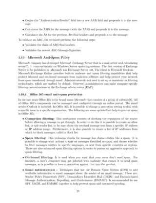 • Copies the ”Authentication-Results” ﬁeld into a new AAR ﬁeld and prepends it to the mes-
sage.
• Calculates the AMS for the message (with the AAR) and prepends it to the message.
• Calculates the AS for the previous Arc-Seal headers and prepends it to the message.
To validate an ARC, the recipient performs the following steps:
• Validates the chain of ARC-Seal headers.
• Validates the newest ARC-Message-Signature.
1.10 Microsoft Anti-Spam Policy
Microsoft company has developed Microsoft Exchange Server that is a mail server and calendaring
server[7]. It runs exclusively on Windows Server operating systems. The ﬁrst version of Exchange
Server to be published by Microsoft was Exchange Server 4.0. The client is Microsoft Outlook.
Microsoft Exchange Online provides built-in malware and spam ﬁltering capabilities that help
protect inbound and outbound messages from malicious software and help protect your network
from spam transferred through email. Administrators do not need to set up or maintain the ﬁltering
technologies, which are enabled by default. However, administrators can make company-speciﬁc
ﬁltering customizations in the Exchange admin center (EAC).
1.10.1 Oﬃce 365 email anti-spam protection
In the last years Oﬃce 365 is the brand name Microsoft that consists of a group of software[8]. All
of Oﬃce 365’s components can be managed and conﬁgured through an online portal. The email
service Outlook is included. In Oﬃce 365, it is possible to change a protection setting to deal with
a speciﬁc issue in a speciﬁc organization. The following are some options that help to prevent spam
in Oﬃce 365:
• Connection ﬁltering: This mechanism consists of checking the reputation of the sender
before allowing a message to get through. In order to do this it is possible to create an allow
list, or safe sender list, to be sure about the received message sent from a speciﬁc IP address
or IP address range. Furthermore, it is also possible to create a list of IP addresses from
which to block messages, called a block list.
• Spam ﬁltering: This technique checks for message has characteristics like a spam. It is
possible to change what actions to take on messages identiﬁed as spam, and choose whether
to ﬁlter messages written in speciﬁc languages, or sent from speciﬁc countries or regions.
There are also advanced spam ﬁltering options in order to pursue an aggressive approach to
spam ﬁltering.
• Outbound ﬁltering: It is used when you want that your users don’t send spam. For
instance, a user’s computer may get infected with malware that causes it to send spam
messages, so is possible to have a protection against that into the product.
• Email authentication : Techniques that use the Domain Name System (DNS) to add
veriﬁable information to email messages about the sender of an email message. These are:
Sender Policy Framework (SPF), DomainKeys Identiﬁed Mail (DKIM) and Domain-based
Message Authentication, Reporting, and Conformance (DMARC). Is recommended to use
SPF, DKIM, and DMARC together to help prevent spam and unwanted spooﬁng.
25
 