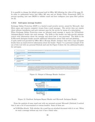 It is possible to change the default personal mail in Oﬃce 365 following the video of the page [8].
In order to understand better how Oﬃce 365 uses and set Sender Policy Framework (SPF) to
prevent spooﬁng, how uses DKIM to validate email and how conﬁgures your spam ﬁlter policies
see [9].
1.10.2 Anti-spam message headers
Exchange Online Protection (EOP) is a hosted e-mail security service, owned by Microsoft, that
ﬁlters spam and removes computer viruses from e-mail messages. The service does not require
client software installation and each customer pays for the service by means of a subscription.
When Exchange Online Protection scans an inbound email message it inserts the X-Forefront-
Antispam-Report header into each message. The ﬁelds in this header can help provide adminis-
trators with information about the message and about how it was processed. The ﬁelds in the
X-Microsoft-Antispam header provide additional information about bulk mail and phishing.
A quite useful tool provided by Oﬃce 365 is Message Header Analyzer that with a copy and paste
header from an email retrieves information about the header. Figure 7 is a personal example of the
use of this tool with my personal Outlook mail and the Figure 8 shows the two additional headers
for anti-spam.
Figure 11: Output of Message Header Analyzer
Figure 12: Forefront Antispam Report Header and Microsoft Antispam Header
From the analysis of some email sent with my personal account Microsoft (Outlook) I noticed
that it uses a lot of non-standard or custom headers. Some of these are:
• X-MS-Has-Attach: Tells whether the e-mail has an attached document with it or not. When
we send a message without any text it has a blank value.
26
 