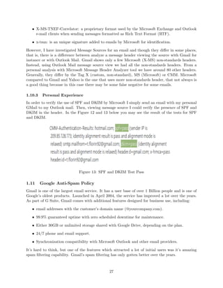• X-MS-TNEF-Correlator: a proprietary format used by the Microsoft Exchange and Outlook
e-mail clients when sending messages formatted as Rich Text Format (RTF).
• x-tmn: is an unique signature added to emails by Microsoft for identiﬁcation.
However, I have investigated Message Sources for an email and though they diﬀer in some places,
that is, there is a diﬀerence between analyze a message header viewing the source with Gmail for
instance or with Outlook Mail. Gmail shows only a few Microsoft (X-MS) non-standards headers.
Instead, using Outlook Mail message source view we had all the non-standards headers. From a
personal analysis with Microsoft Message Header Analyzer tool we have around 80 other headers.
Generally, they diﬀer by the Tag X (custom, non-standard), MS (Microsoft) or CMM. Microsoft
compared to Gmail and Yahoo is the one that uses more non-standards header, that not always is
a good thing because in this case there may be some false negative for some emails.
1.10.3 Personal Experience
In order to verify the use of SPF and DKIM by Microsoft I simply send an email with my personal
GMail to my Outlook mail. Then, viewing message source I could verify the presence of SPF and
DKIM in the header. In the Figure 12 and 13 below you may see the result of the tests for SPF
and DKIM.
Figure 13: SPF and DKIM Test Pass
1.11 Google Anti-Spam Policy
Gmail is one of the largest email service. It has a user base of over 1 Billion people and is one of
Google’s oldest products. Launched in April 2004, the service has improved a lot over the years.
As part of G Suite, Gmail comes with additional features designed for business use, including:
• email addresses with the customer’s domain name (@yourcompany.com).
• 99.9% guaranteed uptime with zero scheduled downtime for maintenance.
• Either 30GB or unlimited storage shared with Google Drive, depending on the plan.
• 24/7 phone and email support.
• Synchronization compatibility with Microsoft Outlook and other email providers.
It’s hard to think, but one of the features which attracted a lot of initial users was it’s amazing
spam ﬁltering capability. Gmail’s spam ﬁltering has only gotten better over the years.
27
 