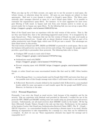 When you sign up for a G Suite account, you agree not to use the account to send spam, dis-
tribute viruses, or otherwise abuse the service. All users on your domain are subject to these
agreements. Mail sent to your domain is subject to Google’s spam ﬁlters. The ﬁlters auto-
matically place messages detected as spam in a user’s Gmail spam folder. It is possible to
customize the organization’s spam ﬁlters. For instance: to be more aggressive for more strin-
gent ﬁltering of bulk email, to bypass mail sent from your domain and/or to create an ap-
proved sender list to bypass any spam ﬁlters. To the following link you can set-up a spam ﬁlter.
https://support.google.com/a/answer/2368132?hl=en.
Most of the Gmail users have an experience with the trial version of this service. That is, like
me they uses Gmail free, that is the advertising-supported email service. It is recognized by do-
main @gmail.com. Then, businesses that use the free version of Gmail can only send emails as
mybusinessname@gmail.com. Google sells an almost identical version of Gmail as part of its
online productivity suite Google Apps, which costs US $5 per user a month. The advantages are
these listed above in this section.
The trial version of Gmail uses SPF, DKIM and DMARC as protocols to avoid spams. But in only
the business with paid service can has extra services and settings. For example, the google support
provides a good help to personalize these protocols. The following links refer to them:
• Conﬁgure SPF records to work with G Suite
https://support.google.com/a/answer/178723?hl=eng
• Authenticate email with DKIM
https://support.google.com/a/answer/174124?hl=eng
• Prevent outgoing spam with DMARC https://support.google.com/a/answer/2466580?
hl=en
Google, or rather Gmail uses some non-standard headers like that used by ARC. Other headers
are:
• X-Gm-Message-State: is a custom header used by Google Mail (GM) and states that there are
two possible state of this Google message state either it will bounce back or sent successfully.
• X-Received: Received is a header deﬁned in the standard while X-Received is a non-standard
header added by some user-agents or mail transfer agent like the google mail SMTP server.
However, its function is the same.
1.11.1 Personal Experience
Personally, I use every day Gmail as email service, both because of his simplicity and for his
security. Like my experience with Outlook mail provided by Microsoft, I veriﬁed the use of the
protocols SPF, DKIM and DMARC sending some test emails using my personal (not paid service)
accounts. Unfortunately, not all email receivers show DMARC results in the header. Of the big
three (Microsoft, Google, Yahoo), Google is the only one that does. Furthermore, by the analysis
of the headers I notice that Gmail uses Authentication Received Chain (ARC). The X − Google −
DKIM Signature : is a non-standard header for associating a domain name to an email, thereby
allowing an organization to take responsibility for a message in a way that can be validated by
a recipient. In short we can say ”Some organization (domain) has signed the message and is
responsible for it”.
28
 