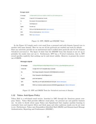 Figure 14: SPF, DKIM and DMARC Tests
In the Figure 13 I simply send a test email from a personal mail with domain @gmail.com to
another with same domain. How we can see all the protocols are enabled and work by default.
Since my university provide me an institutional mail I veriﬁed these protocols also for the domain
@studenti.uniroma1.it. The ﬁgure 14 show that the DMARC from this domain is not set up or
probably the sender does not use it. Furthermore, SPF has a Neutral evaluation, that is, SPF
record speciﬁes explicitly that nothing can be said about validity. However, is present the correct
use of DKIM.
Figure 15: SPF and DKIM Tests for @studenti.uniroma.it domain
1.12 Yahoo Anti-Spam Policy
Yahoo Mail is a web-based email service, launched in 1997 through the American parent com-
pany Yahoo. Yahoo Mail provides diﬀerent email plans: for personal use and paid-for business
use. In order to decide about spam Yahoo uses SpamGuard that employs machine learning to
constantly learn and improve ﬁlters and block spam and other malicious emails you do not want
to see. Furthermore, Yahoo uses DomainKeys Identiﬁed Mail (DKIM) and Domain-based Message
Authentication, Reporting and Conformance (DMARC).
29
 