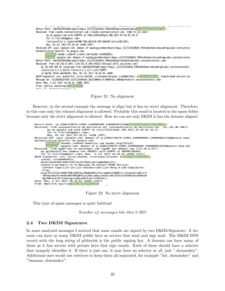 Figure 21: No alignment
However, in the second example the message is align but it has no strict alignment. Therefore,
in this case only the relaxed alignment is allowed. Probably this email is located in the spam folder
because only the strict alignment is allowed. How we can see only DKIM is has the domain aligned.
Figure 22: No strict alignment
This type of spam messages is quite habitual.
Number of messages like this ∼= 20%
2.4 Two DKIM Signatures
In some analyzed messages I noticed that some emails are signed by two DKIM-Signature. A do-
main can have as many DKIM public keys as servers that send and sign mail. The DKIM DNS
record with the long string of gibberish is the public signing key. A domain can have many of
these as it has servers with private keys that sign emails. Each of these should have a selector
that uniquely identiﬁes it. If there is just one, it may have no selector at all, just ” domainkey”.
Additional ones would use selectors to keep them all separated, for example ”list. domainkey” and
”bananas. domainkey”.
35
 