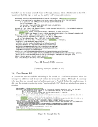 SK SRO” and the Admin Contact Name is Pierluigi Madonna. After a brief search on the web I
understood that this type of mail has the goal to ”sell” commercial products.
Figure 24: Example DKIM temperror
Number of messages like this ∼= 35%
2.6 Fake Header TO
In this case we have noticed the fake string in the header To. This header shows to whom the
message was addressed and it may not contain the recipient’s address. Obviously, if a message
is for me, then my personal name or/and surname can be ”stated” before the email account. In
this case the message contains the string ”martinomichele1974” that is not absolutely my name or
surname.
Figure 25: Example fake To
37
 