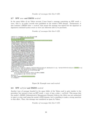 Number of messages like this ∼= 10%
2.7 SPF none and DKIM neutral
In the spam folder of my Yahoo account I have found a message containing an SPF result =
none, that is, no policy records were published at the sender’s DNS domain. Furthermore, it
also contains a DKIM value = neutral, that means the message was signed but the signature or
signatures contained syntax errors or were not otherwise able to be processed.
Number of messages like this ∼= 12%
Figure 26: Example none and neutral
2.8 SPF softfail and DKIM neutral
Another type of message founded in the spam folder of the Yahoo mail is quite similar to the
precedent, but instead to have an SPF result = none, it has a value = softfail. This means that
the sender’s ADMD (Administrative Management Domain) believes the client was not authorized
to inject or relay mail using the sender’s DNS domain, but is unwilling to make a strong assertion
to that eﬀect. Then, this message was considered as spam by Yahoo.
Number of messages like this ∼= 15%
38
 