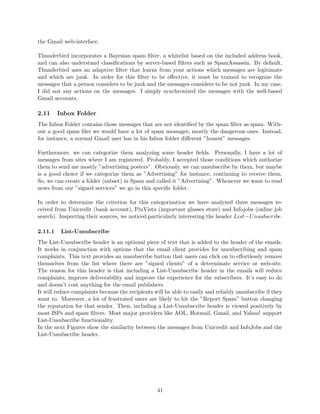 the Gmail web-interface.
Thunderbird incorporates a Bayesian spam ﬁlter, a whitelist based on the included address book,
and can also understand classiﬁcations by server-based ﬁlters such as SpamAssassin. By default,
Thunderbird uses an adaptive ﬁlter that learns from your actions which messages are legitimate
and which are junk. In order for this ﬁlter to be eﬀective, it must be trained to recognize the
messages that a person considers to be junk and the messages considers to be not junk. In my case,
I did not any actions on the messages. I simply synchronized the messages with the well-based
Gmail accounts.
2.11 Inbox Folder
The Inbox Folder contains those messages that are not identiﬁed by the spam ﬁlter as spam. With-
out a good spam ﬁler we would have a lot of spam messages, mostly the dangerous ones. Instead,
for instance, a normal Gmail user has in his Inbox folder diﬀerent ”honest” messages.
Furthermore, we can categorize them analyzing some header ﬁelds. Personally, I have a lot of
messages from sites where I am registered. Probably, I accepted those conditions which authorize
them to send me mostly ”advertising posters”. Obviously, we can unsubscribe by them, but maybe
is a good choice if we categorize them as ”Advertising” for instance, continuing to receive them.
So, we can create a folder (subset) in Spam and called it ”Advertising”. Whenever we want to read
news from our ”signed services” we go in this speciﬁc folder.
In order to determine the criterion for this categorization we have analyzed three messages re-
ceived from Unicredit (bank account), PiuVista (important glasses store) and Infojobs (online job
search). Inspecting their sources, we noticed particularly interesting the header List−Unsubscribe.
2.11.1 List-Unsubscribe
The List-Unsubscribe header is an optional piece of text that is added to the header of the emails.
It works in conjunction with options that the email client provides for unsubscribing and spam
complaints. This text provides an unsubscribe button that users can click on to eﬀortlessly remove
themselves from the list where there are ”signed clients” of a determinate service or web-site.
The reason for this header is that including a List-Unsubscribe header in the emails will reduce
complaints, improve deliverability and improve the experience for the subscribers. It’s easy to do
and doesn’t cost anything for the email publishers.
It will reduce complaints because the recipients will be able to easily and reliably unsubscribe if they
want to. Moreover, a lot of frustrated users are likely to hit the ”Report Spam” button changing
the reputation for that sender. Then, including a List-Unsubscribe header is viewed positively by
most ISPs and spam ﬁlters. Most major providers like AOL, Hotmail, Gmail, and Yahoo! support
List-Unsubscribe functionality.
In the next Figures show the similarity between the messages from Unicredit and InfoJobs and the
List-Unsubscribe header.
41
 