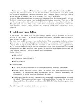 As we can see both pass SPF test and there is not a condition for the default spam ﬁlter to
categorize this messages as spam. In this way we can have a cleaner Inbox folder, that is with
only important messages but saving the commercial ones. Therefore, with this technique when we
receive this type of message, it will go in the subset folder called ”Advertising”.
Moreover, if I consider this header to classify the messages about advertising probably it is not
the better choice because maybe I am enrolled in an institutional group etc. Thus, also in this
case the message contains this header and it will also be in the subset folder. In order to improve
this approach I can use a ﬁlter for the header From and check if for instance it contains the
word ”sapienza”, ”lavoro”, ”ebay”,”amazon” etc. Therefore, classify these ” advertising” in sub-
categories.
3 Additional Spam Folder
In this section I will discuss about the spam messages obtained from an additional SPAM folder
provided by the Professor. The after a good inspection I checked whether the above categories of
spam messages still apply.
The folder Spam has 259 messages. I have analyzed a lot of them, searching the similarities with my
spam messages or unusual something in the headers. In most cases, the problem refers to the ﬁrst
category listed at pag 33, that is, when the evaluation of SPF record is neutral. Approximately,
50% of messages refer to this type. Another, widespread case is when the messages has only SPF
mechanism but no DKIM. Therefore, there is cases that my above categories can include them and
”new” unusual cases that I have never seen in my spam messages.
Similar categories:
• SPF neutral
• No alignment wrt DKIM and SPF
• DKIM temperror
New unusual cases:
• No DKIM: only SPF mechanism is not enough to guarentee the sender authenticity.
• Sender = From: the sender domain is what the receiving email server sees when initiating
the session. The from address is what your recipients will see. For better deliverability it is
recommended to use the same from domain as the sender.
• Undisclosed recipients: normally when a person receives emails going to undisclosed recipients,
the MIME TO information will not contain a valid email address. Normally, this is the result
of an email where the recipients are all inserted in BCC. Probably, Gmail categorizes them
as spam.
The following are the screenshots of the cases seen above.
43
 