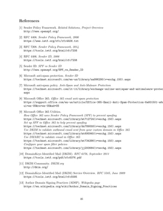 References
[1] Sender Policy Framework. Related Solutions, Project Overview
http://www.openspf.org/
[2] RFC 4408. Sender Policy Framework, 2006
https://www.ietf.org/rfc/rfc4408.txt
[3] RFC 7208. Sender Policy Framework, 2014
https://tools.ietf.org/html/rfc7208
[4] RFC 4406. Sender ID, 2006
https://tools.ietf.org/html/rfc7208
[5] Sender ID. SPF vs Sender ID
http://www.openspf.org/SPF_vs_Sender_ID
[6] Microsoft anti-spam protection. Sender ID
https://technet.microsoft.com/en-us/library/aa996295(v=exchg.150).aspx
[7] Microsoft anti-spam policy. Anti-Spam and Anti-Malware Protection
https://technet.microsoft.com/it-it/library/exchange-online-antispam-and-antimalware-protec
aspx
[8] Microsoft Oﬃce 365. Oﬃce 365 email anti-spam protection
https://support.office.com/en-us/article/Office-365-Email-Anti-Spam-Protection-6a601501-a6a
ui=en-US&rs=en-US&ad=US
[9] Microsoft Oﬃce 365 Utilities.
How Oﬃce 365 uses Sender Policy Framework (SPF) to prevent spooﬁng
https://technet.microsoft.com/library/mt712724(v=exchg.150).aspx
Set up SPF in Oﬃce 365 to help prevent spooﬁng
https://technet.microsoft.com/library/dn789058(v=exchg.150).aspx
Use DKIM to validate outbound email sent from your custom domain in Oﬃce 365
https://technet.microsoft.com/library/mt695945(v=exchg.150).aspx
Use DMARC to validate email in Oﬃce 365
https://technet.microsoft.com/library/mt734386(v=exchg.150).aspx
Conﬁgure your spam ﬁlter policies
https://technet.microsoft.com/library/jj200684(v=exchg.150).aspx
[10] DomainKeys Identiﬁed Mail (DKIM). RFC 6376, September 2011
https://tools.ietf.org/pdf/rfc6376.pdf
[11] DKIM Community. DKIM.org
http://dkim.org/
[12] DomainKeys Identiﬁed Mail (DKIM) Service Overview. RFC 5585, June 2009
https://tools.ietf.org/html/rfc5585
[13] Author Domain Signing Practices (ADSP). Wikipedia page
https://en.wikipedia.org/wiki/Author_Domain_Signing_Practices
46
 