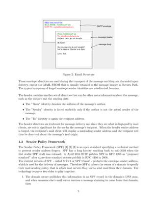 Figure 2: Email Structure
These envelope identities are used during the transport of the message and they are discarded upon
delivery, except the MAIL FROM that is usually retained in the message header as Return-Path.
The typical symptom of forged envelope sender identities are misdirected bounces.
The header contains another set of identities that can be other meta information about the message,
such as the subject and the sending date.
• The ”From” identity denotes the address of the message’s author.
• The ”Sender” identity is listed explicitly only if the author is not the actual sender of the
message.
• The ”To” identity is again the recipient address.
The header identities are irrelevant for message delivery and since they are what is displayed by mail
clients, are solely signiﬁcant for the use by the message’s recipient. When the header sender address
is forged, the recipient’s mail client will display a misleading sender address and the recipient will
thus be deceived about the message’s real origin.
1.3 Sender Policy Framework
The Sender Policy Framework (SPF) [1] [2] [3] is an open standard specifying a technical method
to prevent sender address forgery. SPF has a long history reaching back to mid-2003 when the
ﬁrst stable SPF draft was released. In April 2014 IETF publish SPF in RFC 7208 as ”proposed
standard” after a previous standard release publish in RFC 4408 in 2006.
The current version of SPF - called SPFv1 or SPF Classic - protects the envelope sender address,
which is used for the delivery of messages. Therefore SPFv1 allows the owner of a domain to specify
their mail sending policy, that is which mail servers they use to send mail from their domain. The
technology requires two sides to play together:
1. The domain owner publishes this information in an SPF record in the domain’s DNS zone,
and when someone else’s mail server receives a message claiming to come from that domain,
then
5
 