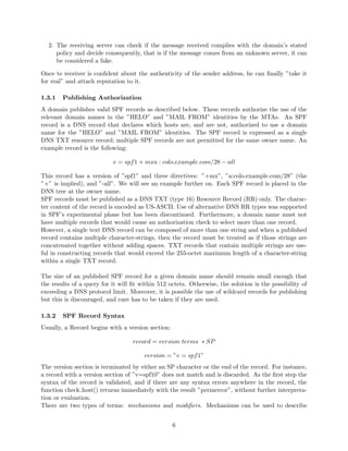2. The receiving server can check if the message received complies with the domain’s stated
policy and decide consequently, that is if the message comes from an unknown server, it can
be considered a fake.
Once te receiver is conﬁdent about the authenticity of the sender address, he can ﬁnally ”take it
for real” and attach reputation to it.
1.3.1 Publishing Authorization
A domain publishes valid SPF records as described below. These records authorize the use of the
relevant domain names in the ”HELO” and ”MAIL FROM” identities by the MTAs. An SPF
record is a DNS record that declares which hosts are, and are not, authorized to use a domain
name for the ”HELO” and ”MAIL FROM” identities. The SPF record is expressed as a single
DNS TXT resource record; multiple SPF records are not permitted for the same owner name. An
example record is the following:
v = spf1 + mxa : colo.example.com/28 − all
This record has a version of ”spf1” and three directives: ”+mx”, ”a:colo.example.com/28” (the
”+” is implied), and ”-all”. We will see an example further on. Each SPF record is placed in the
DNS tree at the owner name.
SPF records must be published as a DNS TXT (type 16) Resource Record (RR) only. The charac-
ter content of the record is encoded as US-ASCII. Use of alternative DNS RR types was supported
in SPF’s experimental phase but has been discontinued. Furthermore, a domain name must not
have multiple records that would cause an authorization check to select more than one record.
However, a single text DNS record can be composed of more than one string and when a published
record contains multiple character-strings, then the record must be treated as if those strings are
concatenated together without adding spaces. TXT records that contain multiple strings are use-
ful in constructing records that would exceed the 255-octet maximum length of a character-string
within a single TXT record.
The size of an published SPF record for a given domain name should remain small enough that
the results of a query for it will ﬁt within 512 octets. Otherwise, the solution is the possibility of
exceeding a DNS protocol limit. Moreover, it is possible the use of wildcard records for publishing
but this is discouraged, and care has to be taken if they are used.
1.3.2 SPF Record Syntax
Usually, a Record begins with a version section:
record = version terms ∗ SP
version = ”v = spf1”
The version section is terminated by either an SP character or the end of the record. For instance,
a record with a version section of ”v=spf10” does not match and is discarded. As the ﬁrst step the
syntax of the record is validated, and if there are any syntax errors anywhere in the record, the
function check host() returns immediately with the result ”permerror”, without further interpreta-
tion or evaluation.
There are two types of terms: mechanisms and modiﬁers. Mechanisms can be used to describe
6
 