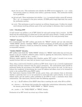 • ptr (do not use): This mechanism tests whether the DNS reverse-mapping for < ip > exists
and correctly points to a domain name within a particular domain. This mechanism should
not be published.
• ip4 and ipv6: These mechanisms test whether < ip > is contained within a given IP network.
The < ip > is compared to the given network. If CIDR preﬁx length high-order bits match,
the mechanism matches.
• exists: This mechanism is used to construct an arbitrary domain name. It allows for compli-
cated schemes involving arbitrary parts of the mail envelope to determine what is permitted.
1.3.3 Checking SPF
A mail receiver can perform a set of SPF checks for each mail message that it receives. An SPF
check tests the authorization of a client host to emit mail with a given identity. Usually, such checks
are done by a receiving MTA, but can be performed elsewhere in the mail processing chain.
”HELO” identity
It is recommended that SPF veriﬁers and checks the ”HELO” identity and not only check the
”MAIL FROM” identity. Checking ”HELO” promotes consistency of results and can reduce DNS
resource usage. Moreover, if both are checked the checking ”HELO” before ”MAIL FROM” is the
recommended sequence .
”MAIL FROM” Identity
SPF veriﬁers must check the ”MAIL FROM” identity if a ”HELO” check either has not been per-
formed or has not reached a deﬁnitive policy result by applying the check host() function to the
”MAIL FROM” identity as the < sender >.
Without explicit approval, checking other identities against SPF version 1 records is not recom-
mended because there are cases that are known to give incorrect results.
Then, when a mail receiver decides to perform an SPF check, it has to use a correctly implemented
check host() function evaluated with the correct parameters. The authorization check should be
performed during the processing of the SMTP transaction that receives the mail. In this way it
reduces the complexity of determining the correct IP address and allows errors to be returned di-
rectly to the sending MTA using SMTP replies.
The check host() function fetches SPF records, parses them, and evaluates them to determine
whether a particular host is or is not permitted to send mail with a given identity. It uses some
deﬁned inputs and the sender’s policy published in the DNS to reach a conclusion about client
authorization. The check host() function takes the following arguments:
• < ip >: the IP address of the SMTP client that is emitting the mail, either IPv4 or IPv6.
• < domain >: the domain that provides the sought-after authorization information; initially,
the domain portion of the ”MAIL FROM” or ”HELO” identity.
• < sender >: the ”MAIL FROM” or ”HELO” identity.
Evaluation of an SPF record can return any of these results:
8
 