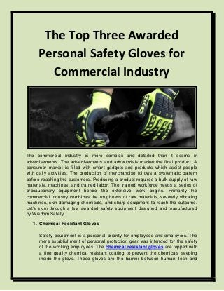 The Top Three Awarded
Personal Safety Gloves for
Commercial Industry
The commercial industry is more complex and detailed than it seems in
advertisements. The advertisements and advertorials market the final product. A
consumer market is filled with smart gadgets and products which assist people
with daily activities. The production of merchandise follows a systematic pattern
before reaching the customers. Producing a product requires a bulk supply of raw
materials, machines, and trained labor. The trained workforce needs a series of
precautionary equipment before the extensive work begins. Primarily the
commercial industry combines the roughness of raw materials, severely vibrating
machines, skin-damaging chemicals, and sharp equipment to reach the outcome.
Let’s skim through a few awarded safety equipment designed and manufactured
by Wisdom Safety.
1. Chemical Resistant Gloves
Safety equipment is a personal priority for employees and employers. The
mere establishment of personal protection gear was intended for the safety
of the working employees. The chemical resistant gloves are topped with
a fine quality chemical resistant coating to prevent the chemicals seeping
inside the glove. These gloves are the barrier between human flesh and
 