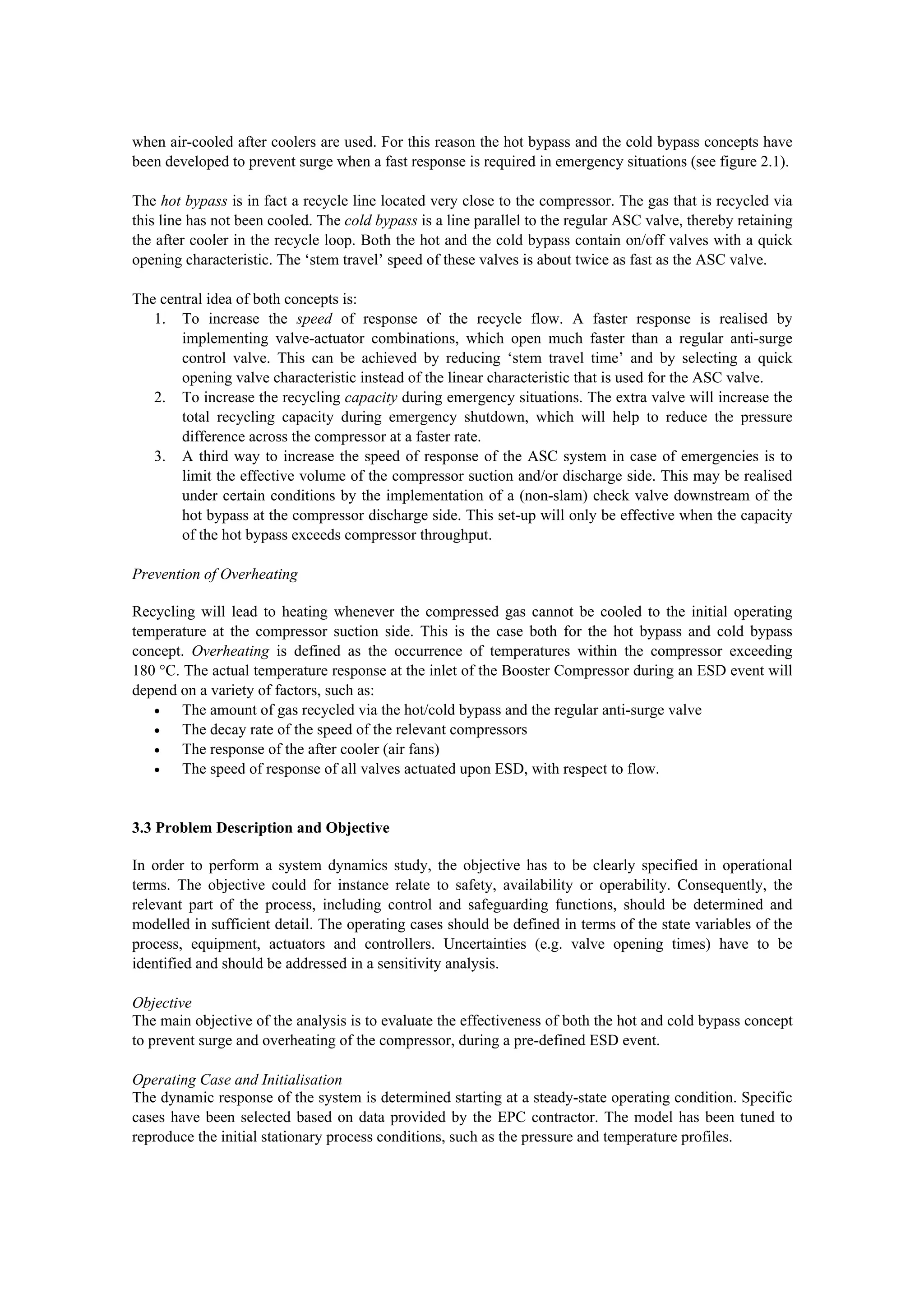 when air-cooled after coolers are used. For this reason the hot bypass and the cold bypass concepts have
been developed to prevent surge when a fast response is required in emergency situations (see figure 2.1).
The hot bypass is in fact a recycle line located very close to the compressor. The gas that is recycled via
this line has not been cooled. The cold bypass is a line parallel to the regular ASC valve, thereby retaining
the after cooler in the recycle loop. Both the hot and the cold bypass contain on/off valves with a quick
opening characteristic. The ‘stem travel’ speed of these valves is about twice as fast as the ASC valve.
The central idea of both concepts is:
1. To increase the speed of response of the recycle flow. A faster response is realised by
implementing valve-actuator combinations, which open much faster than a regular anti-surge
control valve. This can be achieved by reducing ‘stem travel time’ and by selecting a quick
opening valve characteristic instead of the linear characteristic that is used for the ASC valve.
2. To increase the recycling capacity during emergency situations. The extra valve will increase the
total recycling capacity during emergency shutdown, which will help to reduce the pressure
difference across the compressor at a faster rate.
3. A third way to increase the speed of response of the ASC system in case of emergencies is to
limit the effective volume of the compressor suction and/or discharge side. This may be realised
under certain conditions by the implementation of a (non-slam) check valve downstream of the
hot bypass at the compressor discharge side. This set-up will only be effective when the capacity
of the hot bypass exceeds compressor throughput.
Prevention of Overheating
Recycling will lead to heating whenever the compressed gas cannot be cooled to the initial operating
temperature at the compressor suction side. This is the case both for the hot bypass and cold bypass
concept. Overheating is defined as the occurrence of temperatures within the compressor exceeding
180 °C. The actual temperature response at the inlet of the Booster Compressor during an ESD event will
depend on a variety of factors, such as:
• The amount of gas recycled via the hot/cold bypass and the regular anti-surge valve
• The decay rate of the speed of the relevant compressors
• The response of the after cooler (air fans)
• The speed of response of all valves actuated upon ESD, with respect to flow.
3.3 Problem Description and Objective
In order to perform a system dynamics study, the objective has to be clearly specified in operational
terms. The objective could for instance relate to safety, availability or operability. Consequently, the
relevant part of the process, including control and safeguarding functions, should be determined and
modelled in sufficient detail. The operating cases should be defined in terms of the state variables of the
process, equipment, actuators and controllers. Uncertainties (e.g. valve opening times) have to be
identified and should be addressed in a sensitivity analysis.
Objective
The main objective of the analysis is to evaluate the effectiveness of both the hot and cold bypass concept
to prevent surge and overheating of the compressor, during a pre-defined ESD event.
Operating Case and Initialisation
The dynamic response of the system is determined starting at a steady-state operating condition. Specific
cases have been selected based on data provided by the EPC contractor. The model has been tuned to
reproduce the initial stationary process conditions, such as the pressure and temperature profiles.
 
