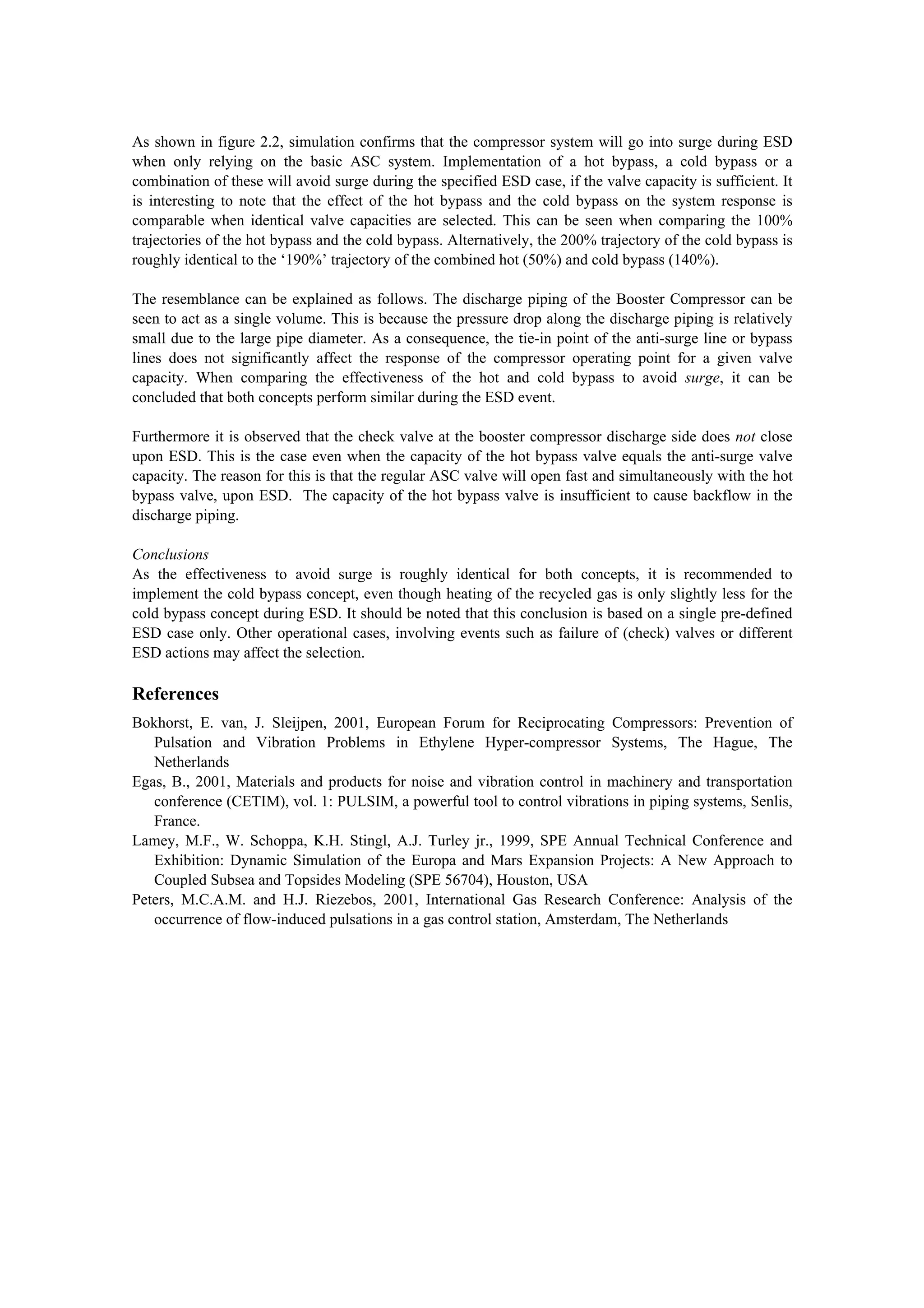 As shown in figure 2.2, simulation confirms that the compressor system will go into surge during ESD
when only relying on the basic ASC system. Implementation of a hot bypass, a cold bypass or a
combination of these will avoid surge during the specified ESD case, if the valve capacity is sufficient. It
is interesting to note that the effect of the hot bypass and the cold bypass on the system response is
comparable when identical valve capacities are selected. This can be seen when comparing the 100%
trajectories of the hot bypass and the cold bypass. Alternatively, the 200% trajectory of the cold bypass is
roughly identical to the ‘190%’ trajectory of the combined hot (50%) and cold bypass (140%).
The resemblance can be explained as follows. The discharge piping of the Booster Compressor can be
seen to act as a single volume. This is because the pressure drop along the discharge piping is relatively
small due to the large pipe diameter. As a consequence, the tie-in point of the anti-surge line or bypass
lines does not significantly affect the response of the compressor operating point for a given valve
capacity. When comparing the effectiveness of the hot and cold bypass to avoid surge, it can be
concluded that both concepts perform similar during the ESD event.
Furthermore it is observed that the check valve at the booster compressor discharge side does not close
upon ESD. This is the case even when the capacity of the hot bypass valve equals the anti-surge valve
capacity. The reason for this is that the regular ASC valve will open fast and simultaneously with the hot
bypass valve, upon ESD. The capacity of the hot bypass valve is insufficient to cause backflow in the
discharge piping.
Conclusions
As the effectiveness to avoid surge is roughly identical for both concepts, it is recommended to
implement the cold bypass concept, even though heating of the recycled gas is only slightly less for the
cold bypass concept during ESD. It should be noted that this conclusion is based on a single pre-defined
ESD case only. Other operational cases, involving events such as failure of (check) valves or different
ESD actions may affect the selection.
References
Bokhorst, E. van, J. Sleijpen, 2001, European Forum for Reciprocating Compressors: Prevention of
Pulsation and Vibration Problems in Ethylene Hyper-compressor Systems, The Hague, The
Netherlands
Egas, B., 2001, Materials and products for noise and vibration control in machinery and transportation
conference (CETIM), vol. 1: PULSIM, a powerful tool to control vibrations in piping systems, Senlis,
France.
Lamey, M.F., W. Schoppa, K.H. Stingl, A.J. Turley jr., 1999, SPE Annual Technical Conference and
Exhibition: Dynamic Simulation of the Europa and Mars Expansion Projects: A New Approach to
Coupled Subsea and Topsides Modeling (SPE 56704), Houston, USA
Peters, M.C.A.M. and H.J. Riezebos, 2001, International Gas Research Conference: Analysis of the
occurrence of flow-induced pulsations in a gas control station, Amsterdam, The Netherlands
 