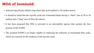 • Isoniazid specifically inhibits long-chain fatty acid synthesis (>26 carbon atoms).
• It should be noted that the mycolic acids are α-branched lipids having a “short” arm of 20 to 24
carbons and a “long” arm of 50 to 60 carbons.
• It has been proposed that INH is activated to an electrophilic species that acylates the four
position of the NADH.
• The acylated NADH is no longer capable of catalyzing the reduction of unsaturated fatty acids,
which are essential for the synthesis of the mycolic acids.
MOA of Isoniazid:
 