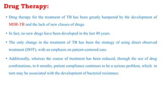 • Drug therapy for the treatment of TB has been greatly hampered by the development of
MDR-TB and the lack of new classes of drugs.
• In fact, no new drugs have been developed in the last 40 years.
• The only change in the treatment of TB has been the strategy of using direct observed
treatment (DOT), with an emphasis on patient-centered care.
• Additionally, whereas the course of treatment has been reduced, through the use of drug
combinations, to 6 months, patient compliance continues to be a serious problem, which in
turn may be associated with the development of bacterial resistance.
Drug Therapy:
 