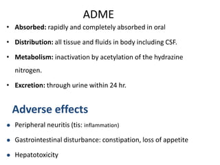 ADME
• Absorbed: rapidly and completely absorbed in oral
• Distribution: all tissue and fluids in body including CSF.
• Metabolism: inactivation by acetylation of the hydrazine
nitrogen.
• Excretion: through urine within 24 hr.
Adverse effects
 Peripheral neuritis (tis: inflammation)
 Gastrointestinal disturbance: constipation, loss of appetite
 Hepatotoxicity
 