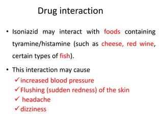 Drug interaction
• Isoniazid may interact with foods containing
tyramine/histamine (such as cheese, red wine,
certain types of fish).
• This interaction may cause
increased blood pressure
Flushing (sudden redness) of the skin
 headache
dizziness
 