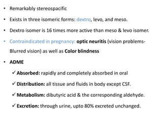 • Remarkably stereospacific
• Exists in three isomeric forms: dextro, levo, and meso.
• Dextro isomer is 16 times more active than meso & levo isomer.
• Contraindicated in pregnancy: optic neuritis (vision problems-
Blurred vision) as well as Color blindness
• ADME
Absorbed: rapidly and completely absorbed in oral
Distribution: all tissue and fluids in body except CSF.
Metabolism: dibutyric acid & the corresponding aldehyde.
Excretion: through urine, upto 80% excreted unchanged.
 