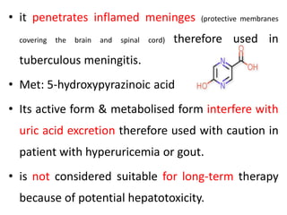 • it penetrates inflamed meninges (protective membranes
covering the brain and spinal cord) therefore used in
tuberculous meningitis.
• Met: 5-hydroxypyrazinoic acid
• Its active form & metabolised form interfere with
uric acid excretion therefore used with caution in
patient with hyperuricemia or gout.
• is not considered suitable for long-term therapy
because of potential hepatotoxicity.
 