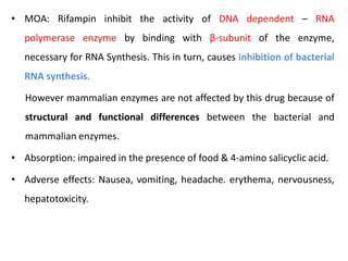 • MOA: Rifampin inhibit the activity of DNA dependent – RNA
polymerase enzyme by binding with β-subunit of the enzyme,
necessary for RNA Synthesis. This in turn, causes inhibition of bacterial
RNA synthesis.
However mammalian enzymes are not affected by this drug because of
structural and functional differences between the bacterial and
mammalian enzymes.
• Absorption: impaired in the presence of food & 4-amino salicyclic acid.
• Adverse effects: Nausea, vomiting, headache. erythema, nervousness,
hepatotoxicity.
 