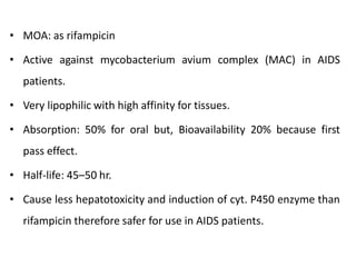 • MOA: as rifampicin
• Active against mycobacterium avium complex (MAC) in AIDS
patients.
• Very lipophilic with high affinity for tissues.
• Absorption: 50% for oral but, Bioavailability 20% because first
pass effect.
• Half-life: 45–50 hr.
• Cause less hepatotoxicity and induction of cyt. P450 enzyme than
rifampicin therefore safer for use in AIDS patients.
 