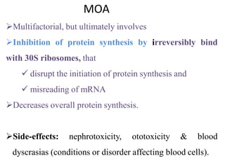 MOA
Multifactorial, but ultimately involves
Inhibition of protein synthesis by irreversibly bind
with 30S ribosomes, that
 disrupt the initiation of protein synthesis and
 misreading of mRNA
Decreases overall protein synthesis.
Side-effects: nephrotoxicity, ototoxicity & blood
dyscrasias (conditions or disorder affecting blood cells).
 