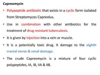 Capreomycin
• Polypeptide antibiotic that exists in a cyclic form isolated
from Streptomyces Capreolus.
• Use in combination with other antibiotics for the
treatment of drug resistant tuberculosis.
• It is given by injection into a vein or muscle.
• It is a potentially toxic drug. It damage to the eighth
cranial nerve & renal damage.
• The crude Capreomycin is a mixture of four cyclic
polypeptides, IA, IB, IIA & IIB.
 