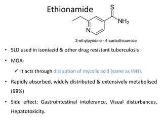 Ethionamide
• SLD used in isoniazid & other drug resistant tuberculosis
• MOA-
 It acts through disruption of mycolic acid (same as INH).
• Rapidly absorbed, widely distributed & extensively metabolised
(99%)
• Side effect: Gastrointestinal intolerance, Visual disturbances,
Hepatotoxicity.
2-ethylpyridine - 4-carbothioamide
 