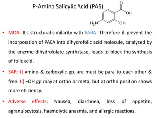 P-Amino Salicylic Acid (PAS)
• MOA: It's structural similarity with PABA. Therefore it prevent the
incorporation of PABA into dihydrofolic acid molecule, catalysed by
the enzyme dihydrofolate synthatase, leads to block the synthesis
of folic acid.
• SAR: I] Amino & carboxylic gp. are must be para to each other &
free. II] –OH gp may at ortho or meta, but at ortho position shows
more efficiency.
• Adverse effects: Nausea, diarrhoea, loss of appetite,
agranulocytosis, haemolytic anaemia, and allergic reactions.
 