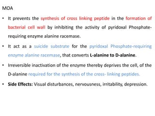 MOA
• It prevents the synthesis of cross linking peptide in the formation of
bacterial cell wall by inhibiting the activity of pyridoxal Phosphate-
requiring enzyme alanine racemase.
• It act as a suicide substrate for the pyridoxal Phosphate-requiring
enzyme alanine racemase, that converts L-alanine to D-alanine.
• Irreversible inactivation of the enzyme thereby deprives the cell, of the
D-alanine required for the synthesis of the cross- linking peptides.
• Side Effects: Visual disturbances, nervousness, irritability, depression.
 