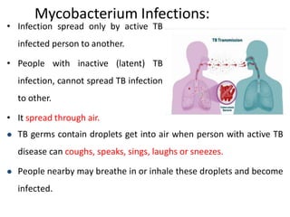 Mycobacterium Infections:
• Infection spread only by active TB
infected person to another.
• People with inactive (latent) TB
infection, cannot spread TB infection
to other.
• It spread through air.
 TB germs contain droplets get into air when person with active TB
disease can coughs, speaks, sings, laughs or sneezes.
 People nearby may breathe in or inhale these droplets and become
infected.
 