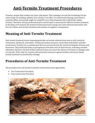 Anti-Termite Treatment Procedures
Termites, despite their modest size, have a big impact. They endanger not only the furnishings but the
entire inside of a building, whether it be a house or an office. To avoid termite damage, prevention is
essential. While some people might try using DIY cures, they frequently fail to effectively combat
termites. Therefore, hiring a professional pest control expert is necessary for effective termite treatment.
In this blog, we’ll examine the termite treatment processes and go into some chemical information. But
first, let’s define anti-termite treatment and examine its negative consequences.
Meaning of Anti-Termite Treatment
Anti-termite treatment means imposing pesticides on termite-infested areas such as soils, electrical
connections, brickwork, and timber. Termite prevention measures can be taken both before and after
construction. Termites are a common pest that can severely destroy the structural integrity of homes and
businesses. They build mud tubes as passageways from their nests to food sources, indicating a termite
infestation. However, the lack of these indicators does not ensure the absence of termites or damage until
it is too late. That’s why it’s crucial to take preventive measures against termites and ensure timely
termite treatment to avoid further damage.
Procedures of Anti-Termite Treatment
The procedures for anti-termite treatment consist of two main approaches:
• Pre-Construction Procedure
• Post-construction Procedure
 