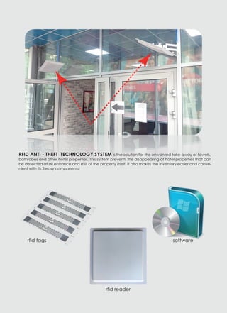 RFID ANTI - THEFT TECHNOLOGY SYSTEM is the solution for the unwanted take-away of towels,
bathrobes and other hotel properties. This system prevents the disappearing of hotel properties that can
be detected at all entrance and exit of the property itself. It also makes the inventory easier and conve-
nient with its 3 easy components:
rfid tags
rfid reader
software
 