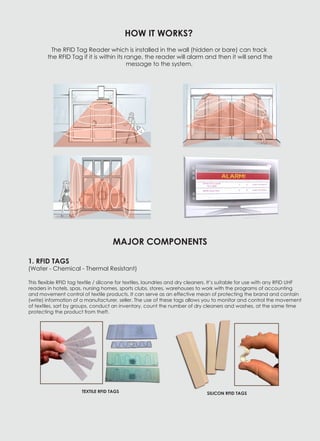 TEXTILE RFID TAGS SILICON RFID TAGS
1. RFID TAGS
(Water - Chemical - Thermal Resistant)
This flexible RFID tag textile / silicone for textiles, laundries and dry cleaners. It’s suitable for use with any RFID UHF
readers in hotels, spas, nursing homes, sports clubs, stores, warehouses to work with the programs of accounting
and movement control of textile products. It can serve as an effective mean of protecting the brand and contain
(write) information of a manufacturer, seller. The use of these tags allows you to monitor and control the movement
of textiles, sort by groups, conduct an inventory, count the number of dry cleaners and washes, at the same time
protecting the product from theft.
HOW IT WORKS?
The RFID Tag Reader which is installed in the wall (hidden or bare) can track
the RFID Tag if it is within its range, the reader will alarm and then it will send the
message to the system.
MAJOR COMPONENTS
 