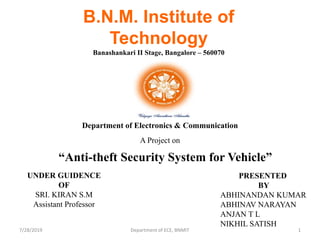 7/28/2019 1Department of ECE, BNMIT
“Anti-theft Security System for Vehicle”
UNDER GUIDENCE
OF
SRI. KIRAN S.M
Assistant Professor
PRESENTED
BY
ABHINANDAN KUMAR
ABHINAV NARAYAN
ANJAN T L
NIKHIL SATISH
B.N.M. Institute of
Technology
Banashankari II Stage, Bangalore – 560070
A Project on
Department of Electronics & Communication
 