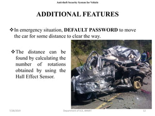 7/28/2019 Department of ECE, BNMIT 127/28/2019 Department of ECE, BNMIT 12
ADDITIONAL FEATURES
In emergency situation, DEFAULT PASSWORD to move
the car for some distance to clear the way.
The distance can be
found by calculating the
number of rotations
obtained by using the
Hall Effect Sensor.
Anti-theft Security System for Vehicle
 