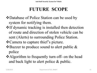 FUTURE SCOPE
7/28/2019 Department of ECE, BNMIT 15
Anti-theft Security System for Vehicle
Database of Police Station can be used by
system for notifying them.
If dynamic tracking is installed then detection
of route and direction of stolen vehicle can be
sent (Alerts) to surrounding Police Station.
Camera to capture thief’s picture.
Buzzer to produce sound to alert public &
police
Algorithm to frequently turn off- on the head
and back light to alert police & public.
 