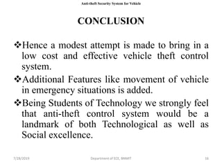 7/28/2019 Department of ECE, BNMIT 167/28/2019 Department of ECE, BNMIT 16
CONCLUSION
Hence a modest attempt is made to bring in a
low cost and effective vehicle theft control
system.
Additional Features like movement of vehicle
in emergency situations is added.
Being Students of Technology we strongly feel
that anti-theft control system would be a
landmark of both Technological as well as
Social excellence.
Anti-theft Security System for Vehicle
 