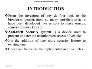 INTRODUCTION
From the invention of key & first lock to the
biometric identification, so many anti-theft systems
have been developed like sensors to make sounds,
sensors to sense key etc.
Anti-theft Security system is a device used to
prevent or deter the unauthorized access of vehicle.
It’s the addition of one more security feature to
existing one.
Cheap and hence can be implemented in all vehicles.
7/28/2019 Department of ECE, BNMIT 2
Anti-theft Security System for Vehicle
 