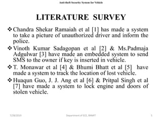 LITERATURE SURVEY
Chandra Shekar Ramaiah et al [1] has made a system
to take a picture of unauthorized driver and inform the
police.
Vinoth Kumar Sadagopan et al [2] & Ms.Padmaja
Adgulwar [3] have made an embedded system to send
SMS to the owner if key is inserted in vehicle.
T. Monawar et al [4] & Bhumi Bhatt et al [5] have
made a system to track the location of lost vehicle.
Huaqun Guo, J. J. Ang et al [6] & Pritpal Singh et al
[7] have made a system to lock engine and doors of
stolen vehicle.
7/28/2019 Department of ECE, BNMIT 5
Anti-theft Security System for Vehicle
 