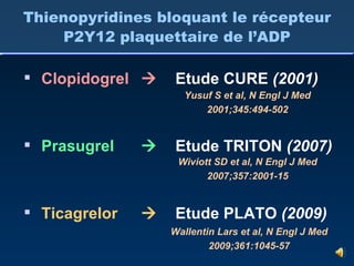 Thienopyridines bloquant le récepteur P2Y12 plaquettaire de l’ADP Clopidogrel Prasugrel Ticagrelor    Etude CURE  (2001) Etude TRITON  (2007) Etude PLATO  (2009) Yusuf S et al, N Engl J Med 2001;345:494-502 Wiviott SD et al, N Engl J Med 2007;357:2001-15 Wallentin Lars et al, N Engl J Med 2009;361:1045-57 