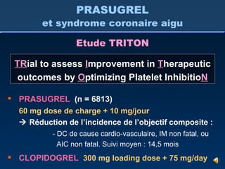 PRASUGREL   (n = 6813) 60 mg dose de charge + 10 mg/jour    Réduction de l’incidence de l’objectif composite : - DC de cause cardio-vasculaire, IM non fatal, ou   AIC non fatal. Suivi moyen : 14,5 mois CLOPIDOGREL   300 mg loading dose + 75 mg/day Etude TRITON PRASUGREL et syndrome coronaire aigu TR ial to assess  I mprovement in  T herapeutic outcomes by  O ptimizing Platelet Inhibitio N 