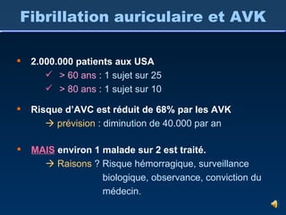 Fibrillation auriculaire et AVK 2.000.000 patients aux USA > 60 ans   : 1 sujet sur 25 > 80 ans   : 1 sujet sur 10 Risque d’AVC est réduit de 68% par les AVK    prévision  : diminution de 40.000 par an MAIS  environ 1 malade sur 2 est traité.    Raisons  ? Risque hémorragique, surveillance biologique, observance, conviction du médecin. 