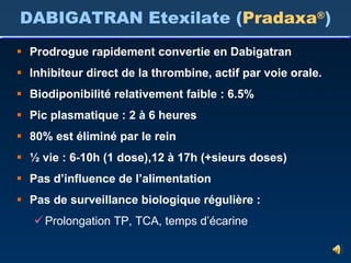 Prodrogue rapidement convertie en Dabigatran Inhibiteur direct de la thrombine, actif par voie orale. Biodiponibilité relativement faible : 6.5% Pic plasmatique : 2 à 6 heures 80% est éliminé par le rein ½ vie : 6-10h (1 dose),12 à 17h (+sieurs doses) Pas d’influence de l’alimentation Pas de surveillance biologique régulière : Prolongation TP, TCA, temps d’écarine DABIGATRAN Etexilate ( Pradaxa ® ) 